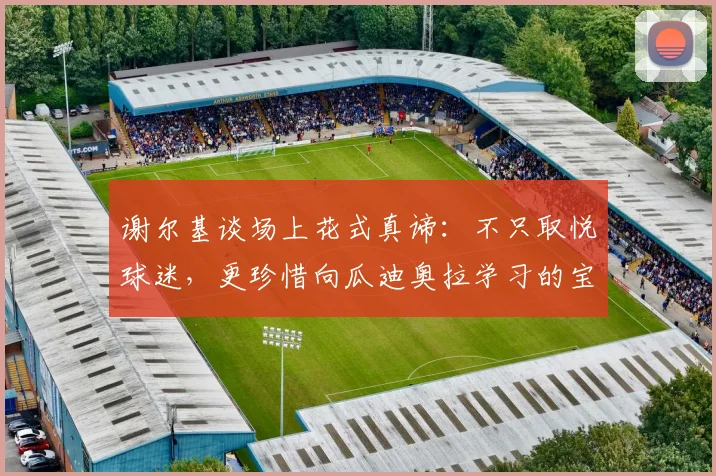 谢尔基谈场上花式真谛：不只取悦球迷，更珍惜向瓜迪奥拉学习的宝贵时光