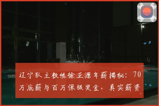 辽宁队主教练徐正源年薪揭秘：70万底薪与百万保级奖金，真实薪资结构详解