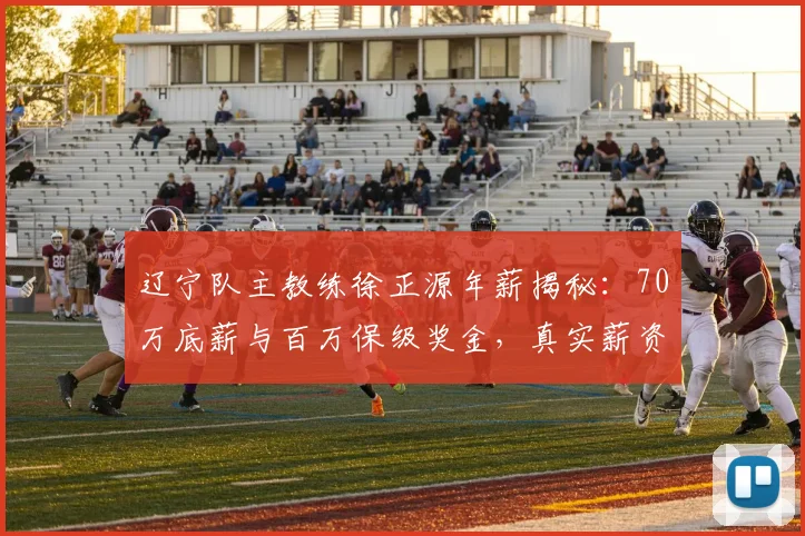 辽宁队主教练徐正源年薪揭秘：70万底薪与百万保级奖金，真实薪资结构详解