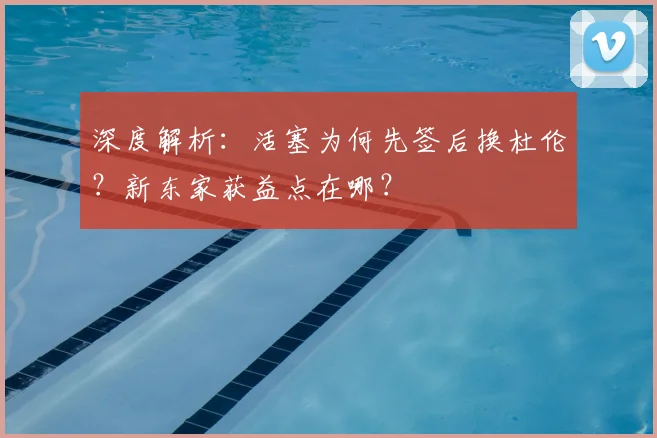 深度解析：活塞为何先签后换杜伦？新东家获益点在哪？