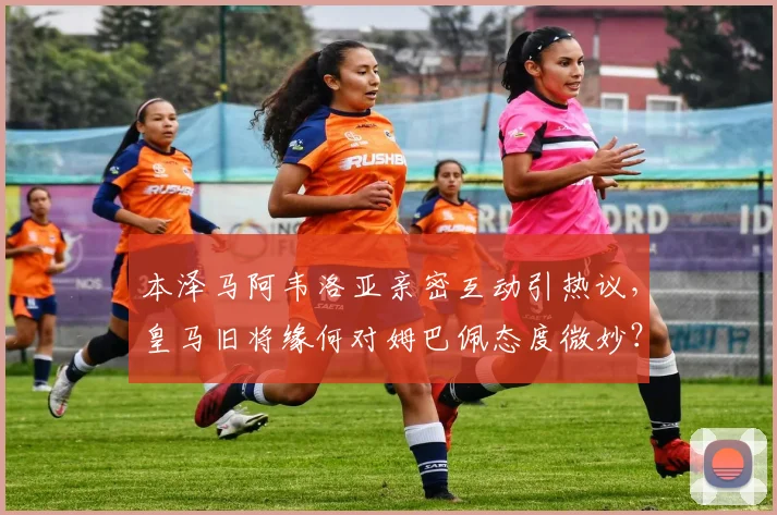 本泽马阿韦洛亚亲密互动引热议，皇马旧将缘何对姆巴佩态度微妙？深度解析更衣室关系